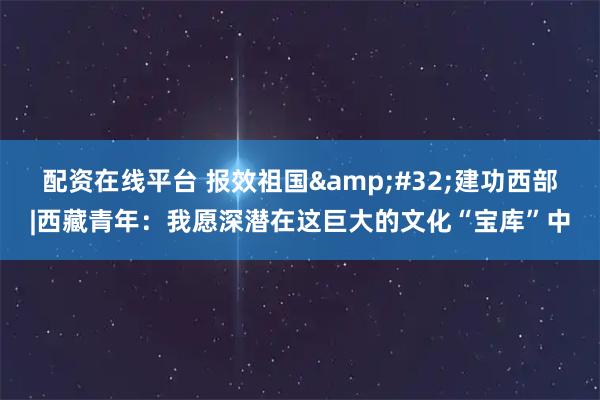 配资在线平台 报效祖国&#32;建功西部|西藏青年：我愿深潜在这巨大的文化“宝库”中