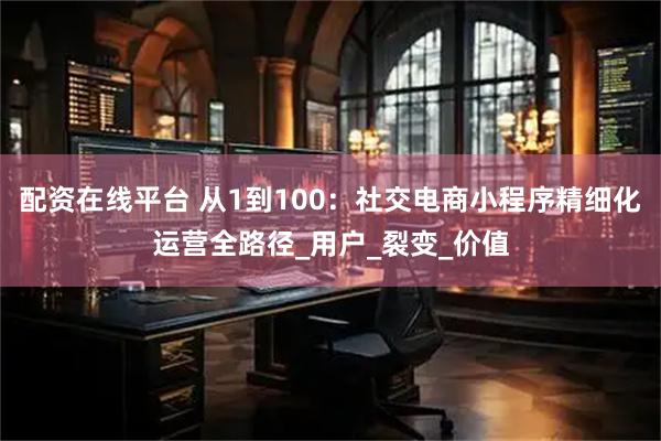 配资在线平台 从1到100：社交电商小程序精细化运营全路径_用户_裂变_价值