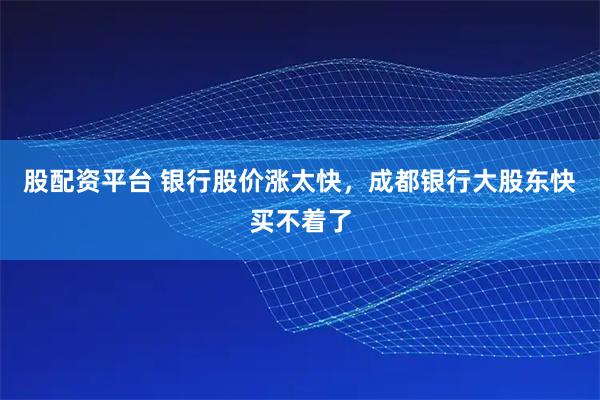 股配资平台 银行股价涨太快，成都银行大股东快买不着了