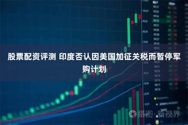 股票配资评测 印度否认因美国加征关税而暂停军购计划