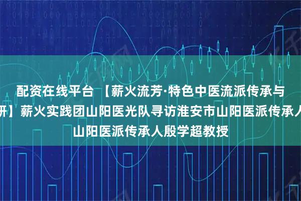 配资在线平台 【薪火流芳·特色中医流派传承与创新实践调研】薪火实践团山阳医光队寻访淮安市山阳医派传承人殷学超教授