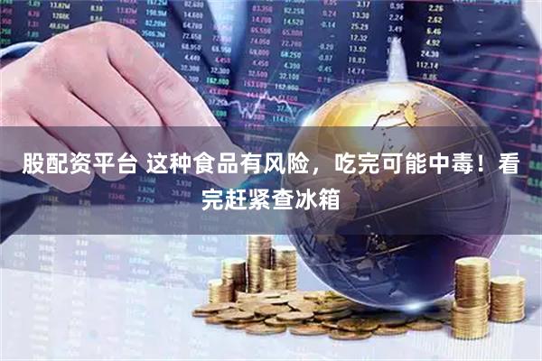 股配资平台 这种食品有风险，吃完可能中毒！看完赶紧查冰箱