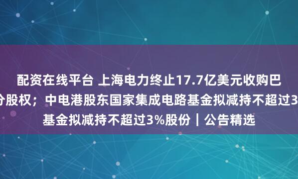 配资在线平台 上海电力终止17.7亿美元收购巴基斯坦KE公司部分股权；中电港股东国家集成电路基金拟减持不超过3%股份｜公告精选