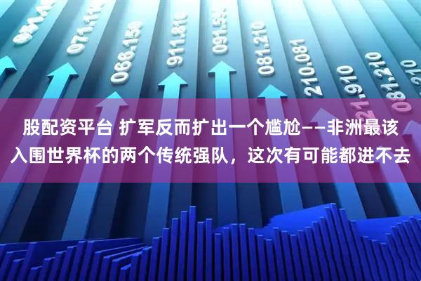股配资平台 扩军反而扩出一个尴尬——非洲最该入围世界杯的两个传统强队，这次有可能都进不去