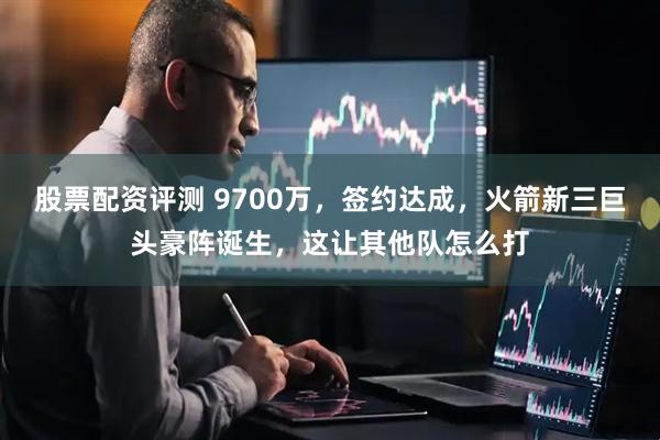 股票配资评测 9700万，签约达成，火箭新三巨头豪阵诞生，这让其他队怎么打