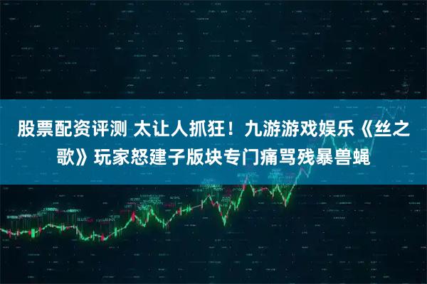 股票配资评测 太让人抓狂！九游游戏娱乐《丝之歌》玩家怒建子版块专门痛骂残暴兽蝇
