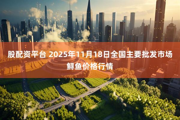 股配资平台 2025年11月18日全国主要批发市场鲟鱼价格行情